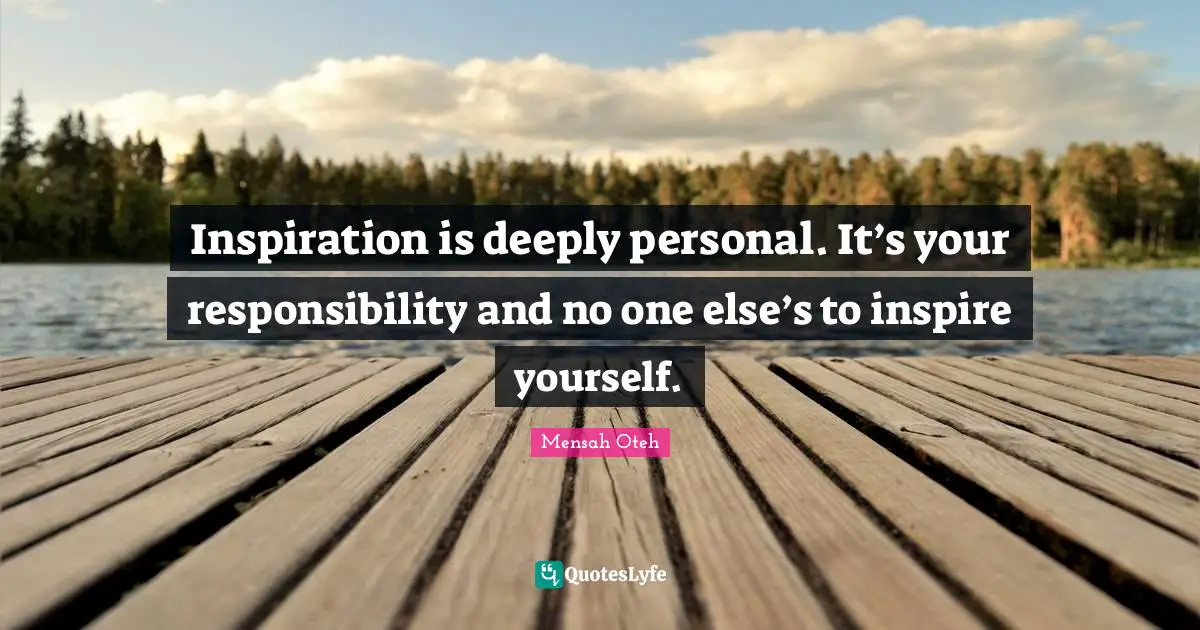 Inspiration is deeply personal. It’s your responsibility and no one else’s to inspire yourself.
