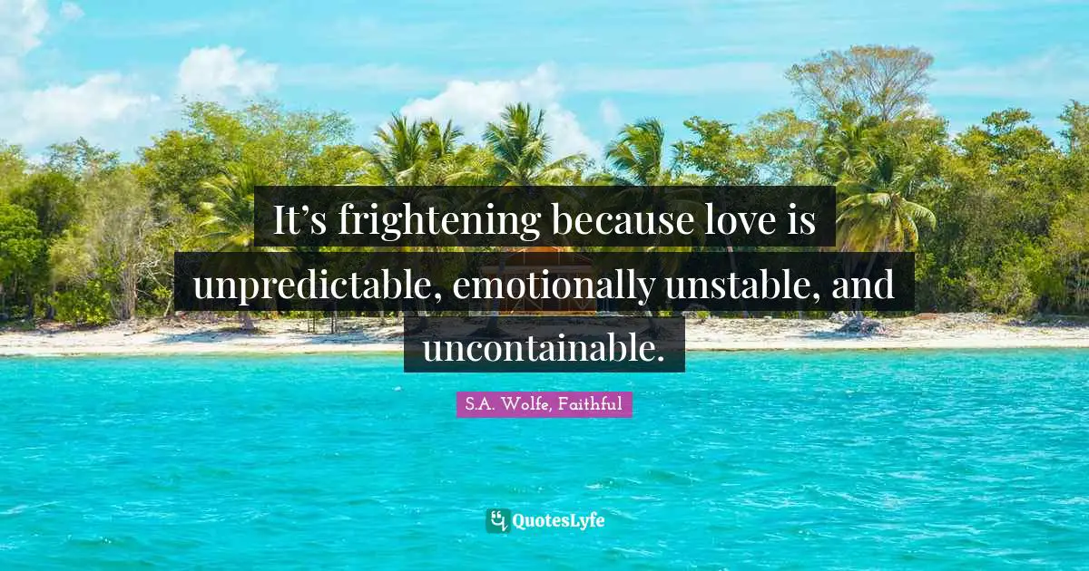 It’s frightening because love is unpredictable, emotionally unstable, and uncontainable.