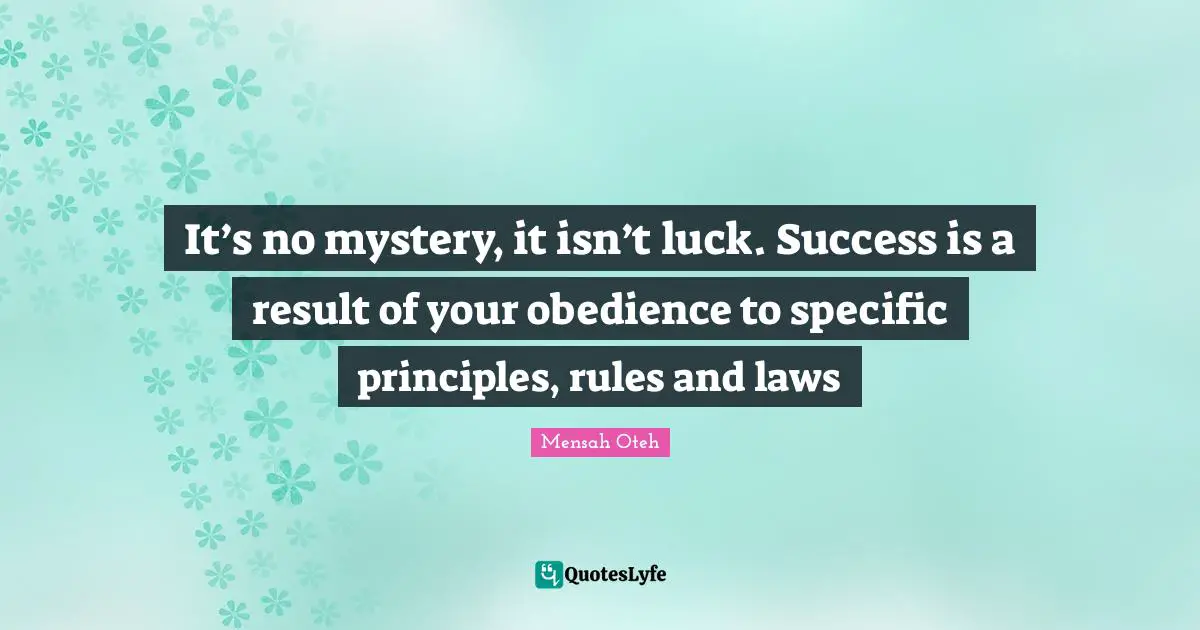 It’s no mystery, it isn’t luck. Success is a result of your obedience to specific principles, rules and laws
