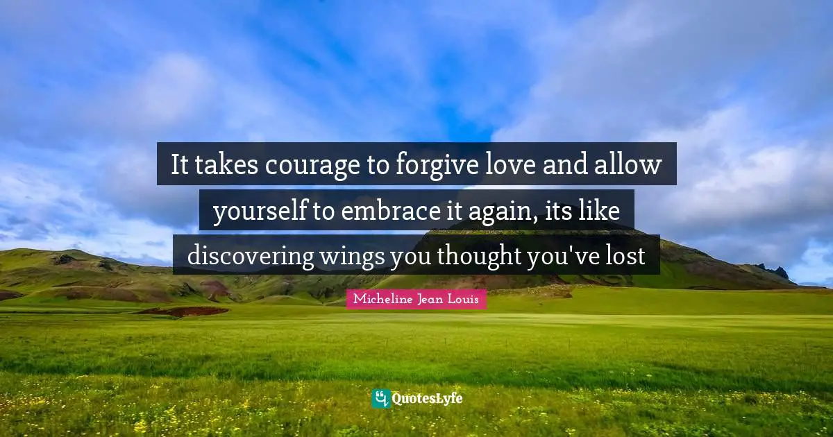 It takes courage to forgive love and allow yourself to embrace it again, its like discovering wings you thought you've lost
