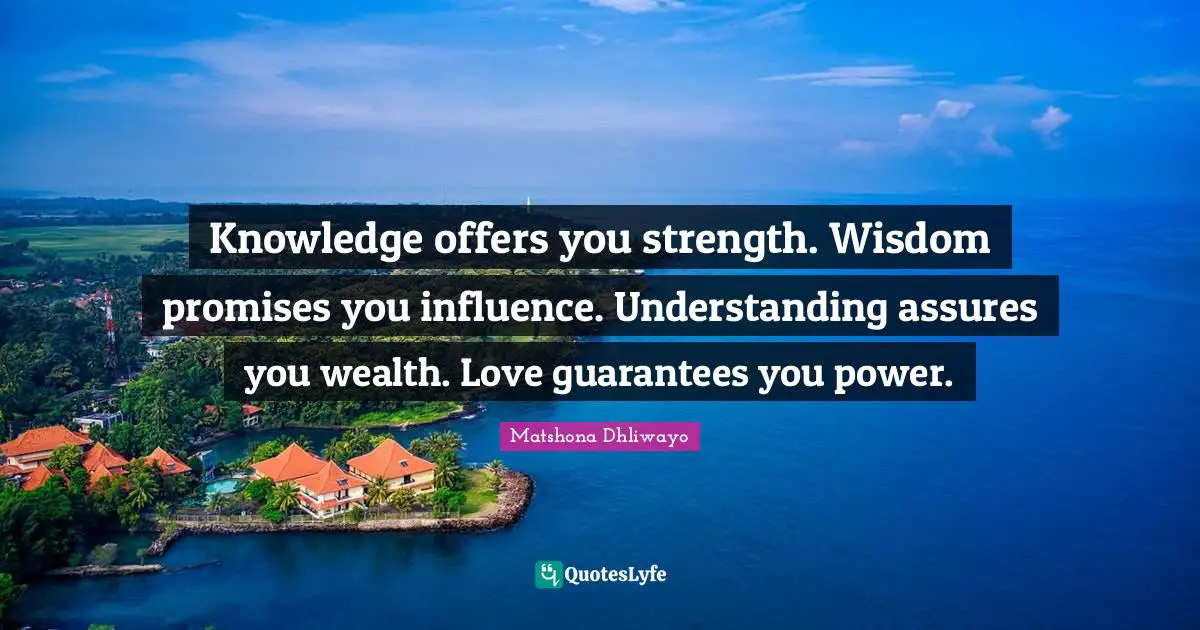 Knowledge offers you strength. Wisdom promises you influence. Understanding assures you wealth. Love guarantees you power.