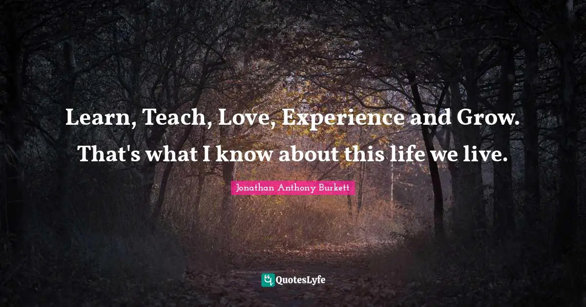 Jonathan Anthony Burkett Quotes: "Learn, Teach, Love, Experience and Grow. That's what I know about this life we live."