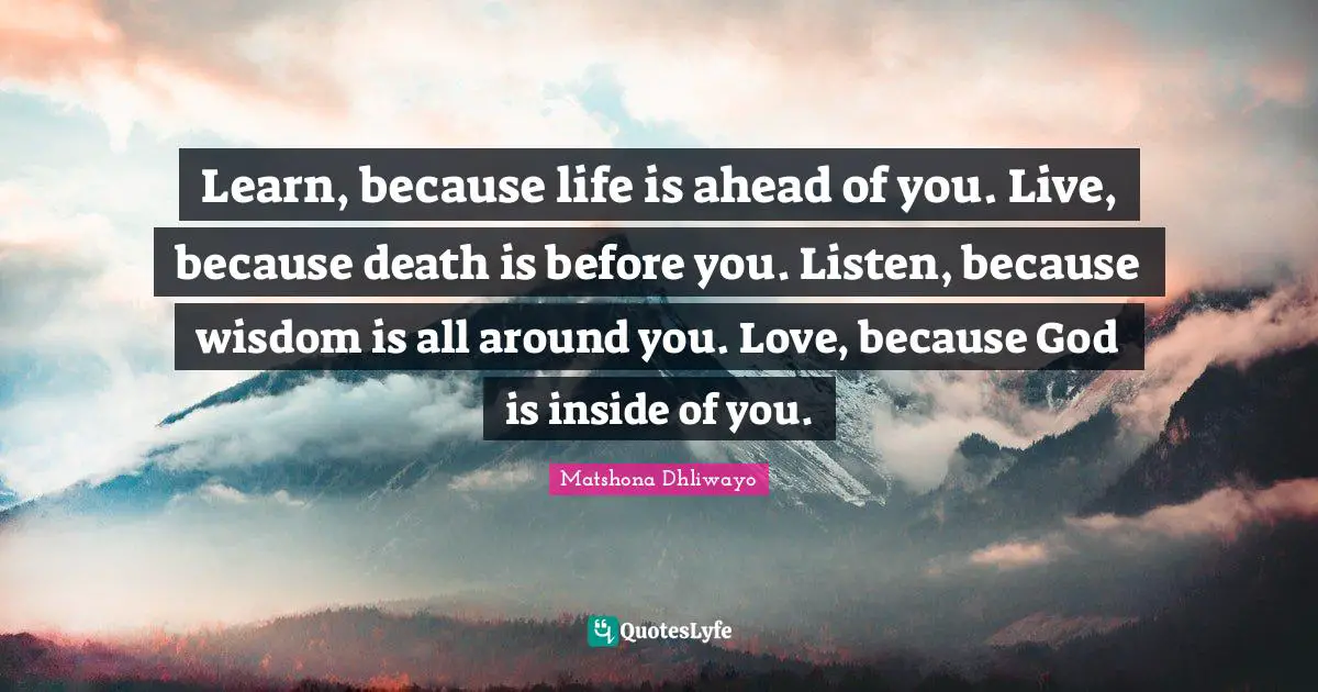 Learn, because life is ahead of you. Live, because death is before you. Listen, because wisdom is all around you. Love, because God is inside of you.