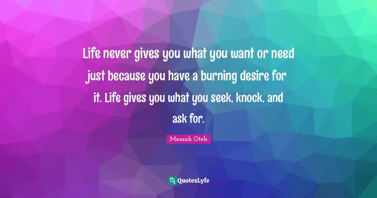 Life never gives you what you want or need just because you have a burning desire for it. Life gives you what you seek, knock, and ask for.