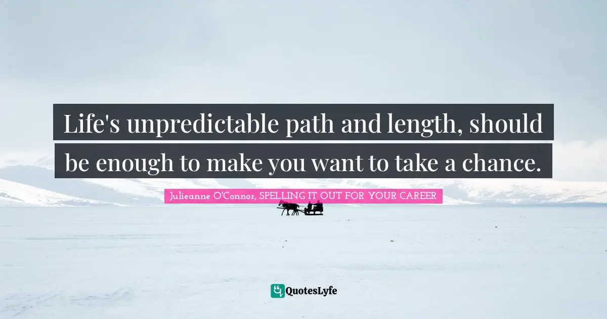 Life's unpredictable path and length, should be enough to make you want to take a chance.