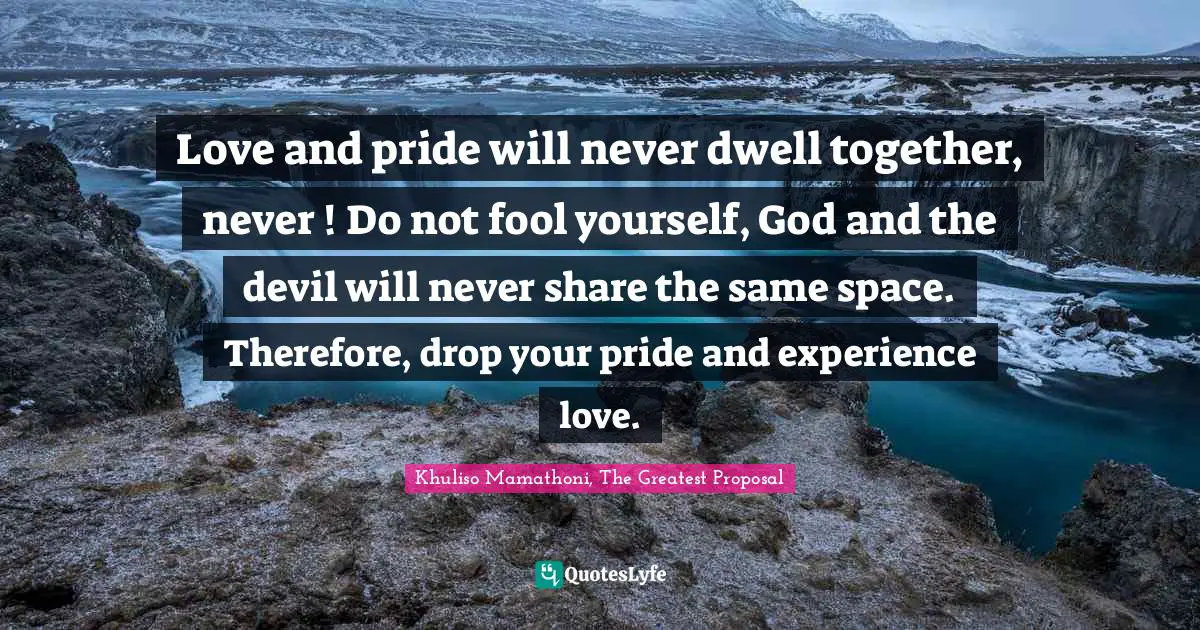 Love and pride will never dwell together, never ! Do not fool yourself, God and the devil will never share the same space. Therefore, drop your pride and experience love.