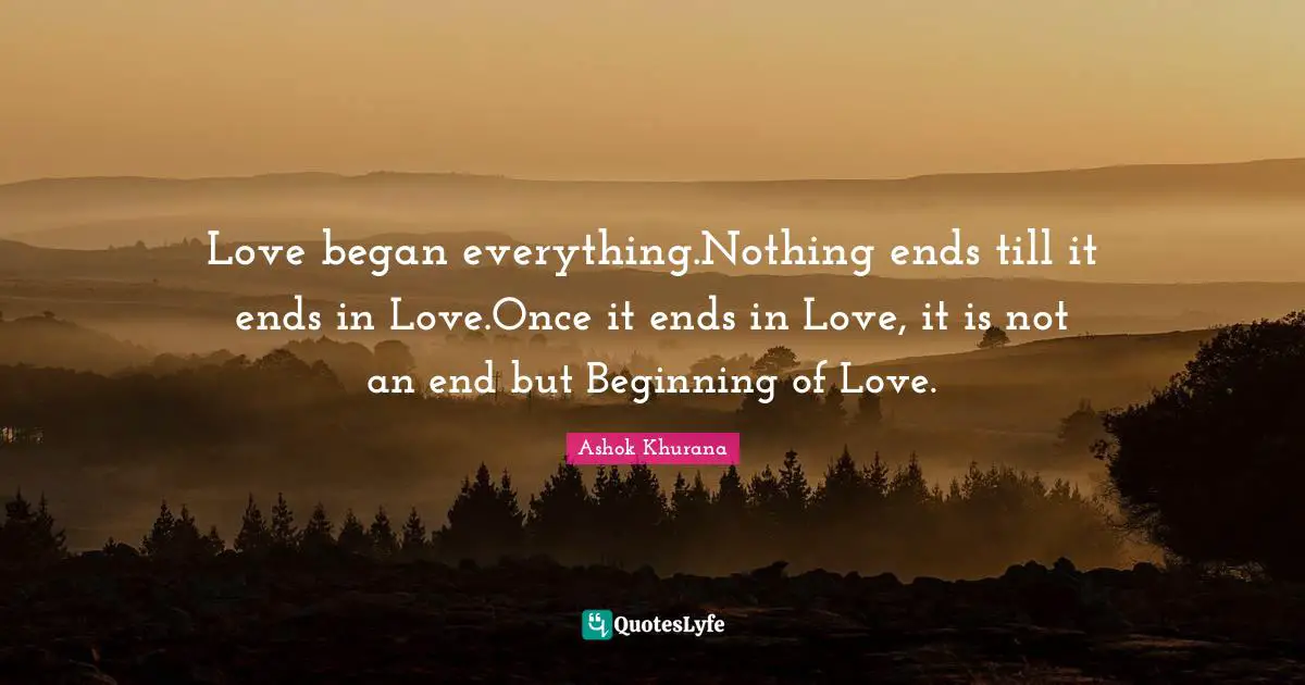 Love began everything.Nothing ends till it ends in Love.Once it ends in Love, it is not an end but Beginning of Love.