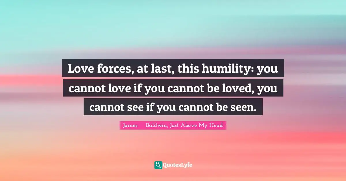 Love forces, at last, this humility: you cannot love if you cannot be loved, you cannot see if you cannot be seen.