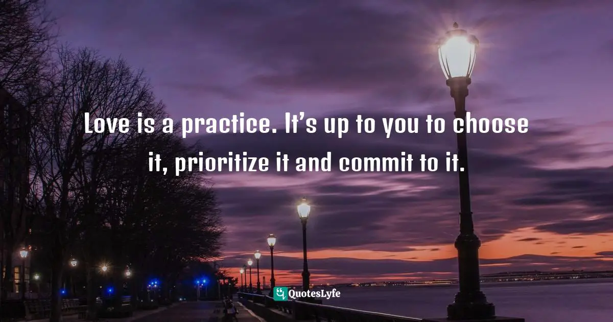 Love is a practice. It’s up to you to choose it, prioritize it and commit to it.