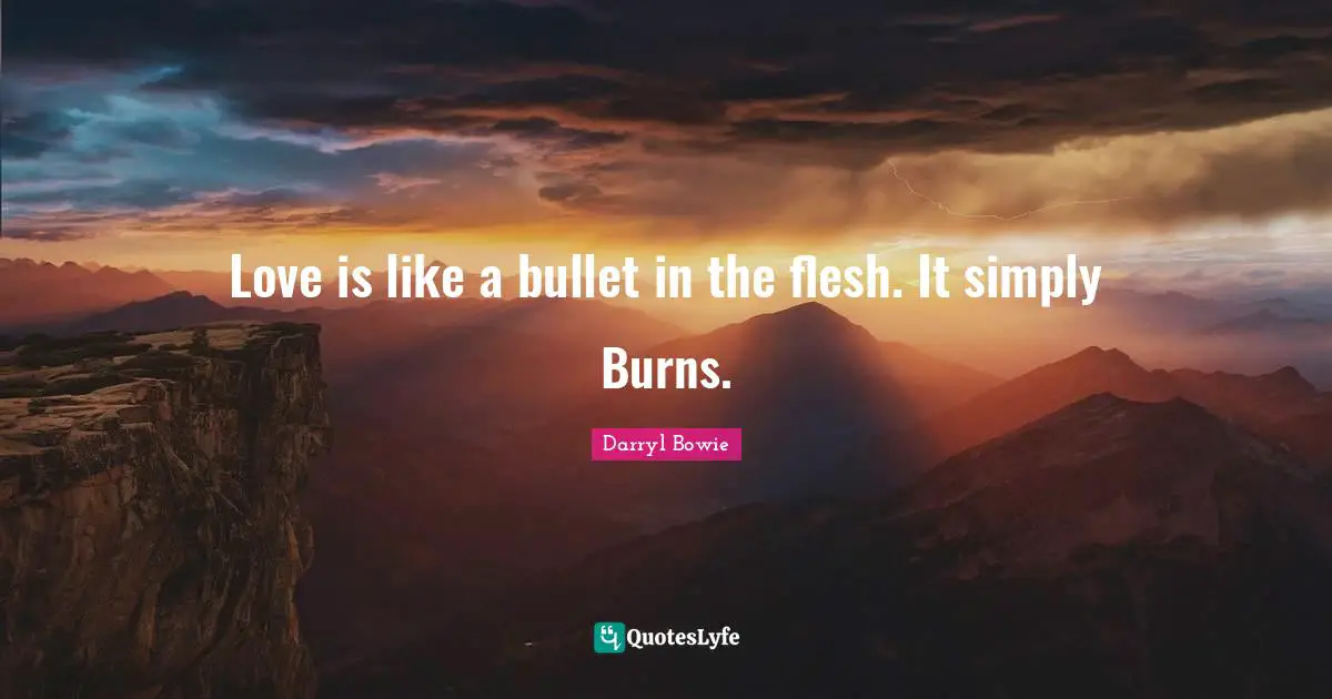 Love is like a bullet in the flesh. It simply Burns.