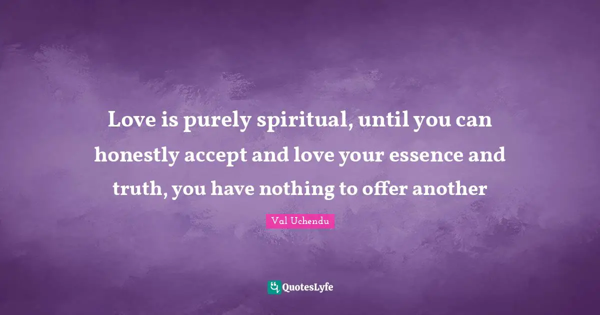 Love is purely spiritual, until you can honestly accept and love your essence and truth, you have nothing to offer another