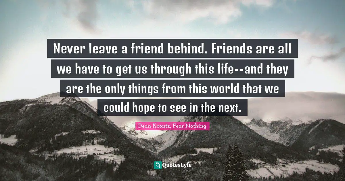 Never leave a friend behind. Friends are all we have to get us through this life--and they are the only things from this world that we could hope to see in the next.