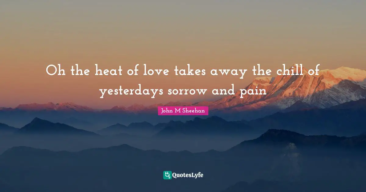 Oh the heat of love takes away the chill of yesterdays sorrow and pain