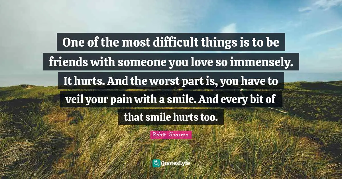 One of the most difficult things is to be friends with someone you love so immensely. It hurts. And the worst part is, you have to veil your pain with a smile. And every bit of that smile hurts too.