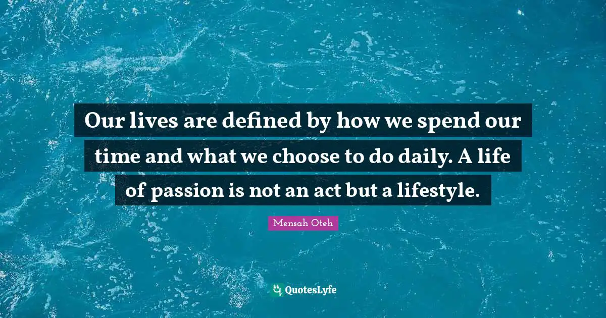 Our lives are defined by how we spend our time and what we choose to do daily. A life of passion is not an act but a lifestyle.