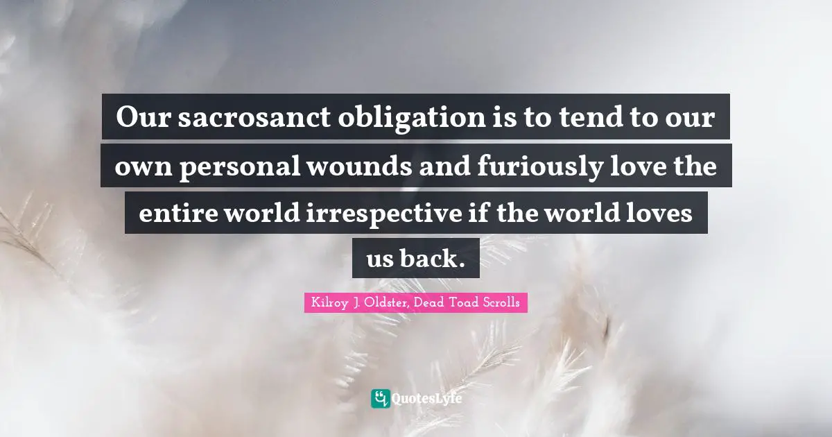 Our sacrosanct obligation is to tend to our own personal wounds and furiously love the entire world irrespective if the world loves us back.