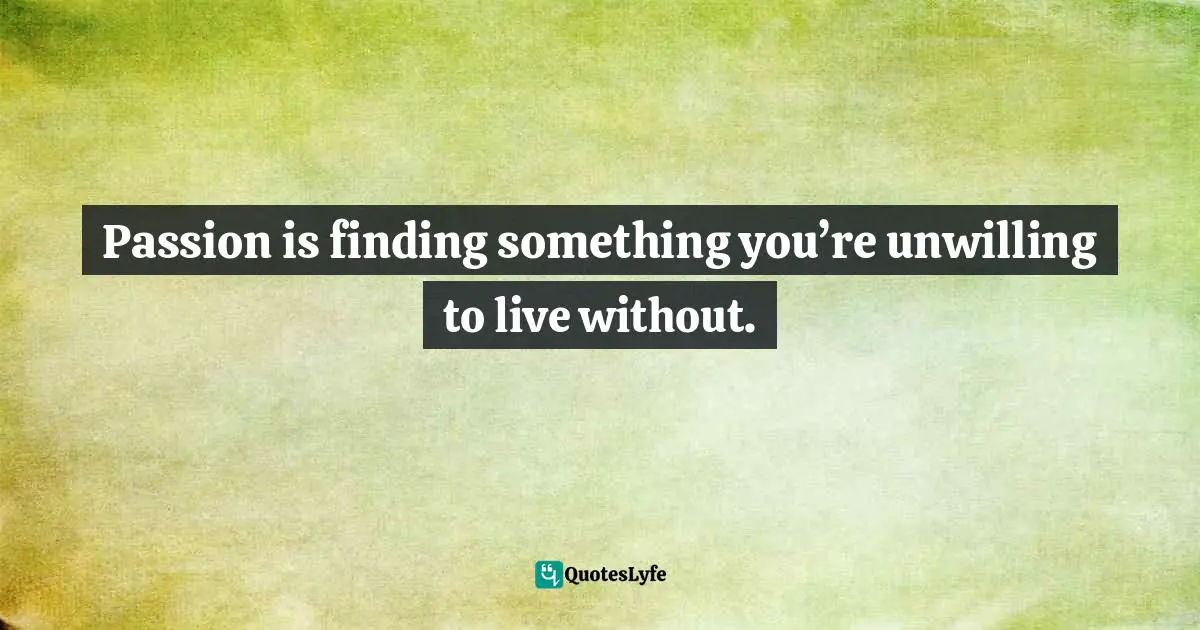 Passion is finding something you’re unwilling to live without.