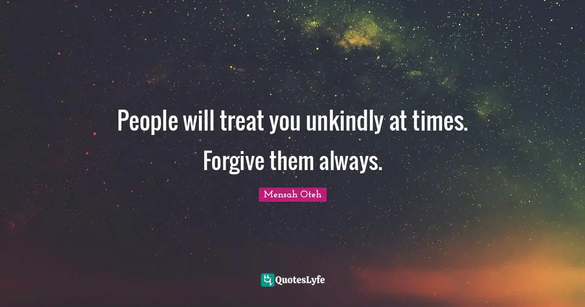 People will treat you unkindly at times. Forgive them always.