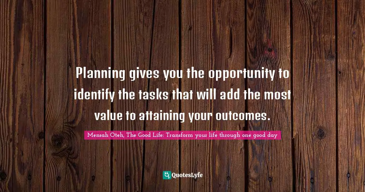 Mensah Oteh, The Good Life: Transform Your Life Through One Good Day Quotes: "Planning gives you the opportunity to identify the tasks that will add the most value to attaining your outcomes."