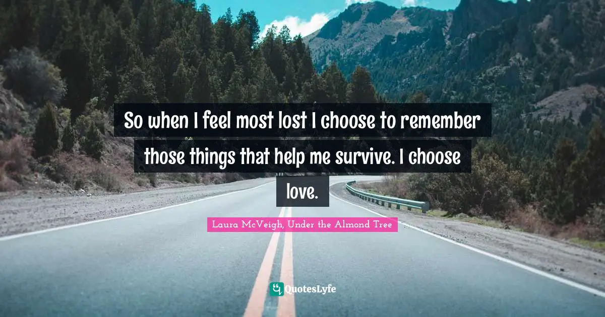 So when I feel most lost I choose to remember those things that help me survive. I choose love.