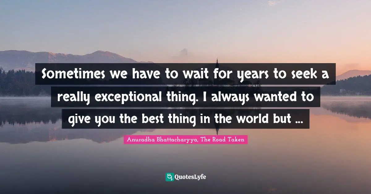 Anuradha Bhattacharyya, The Road Taken Quotes: Sometimes we have to wait for years to seek a really exceptional thing. I always wanted to give you the best thing in the world but ...