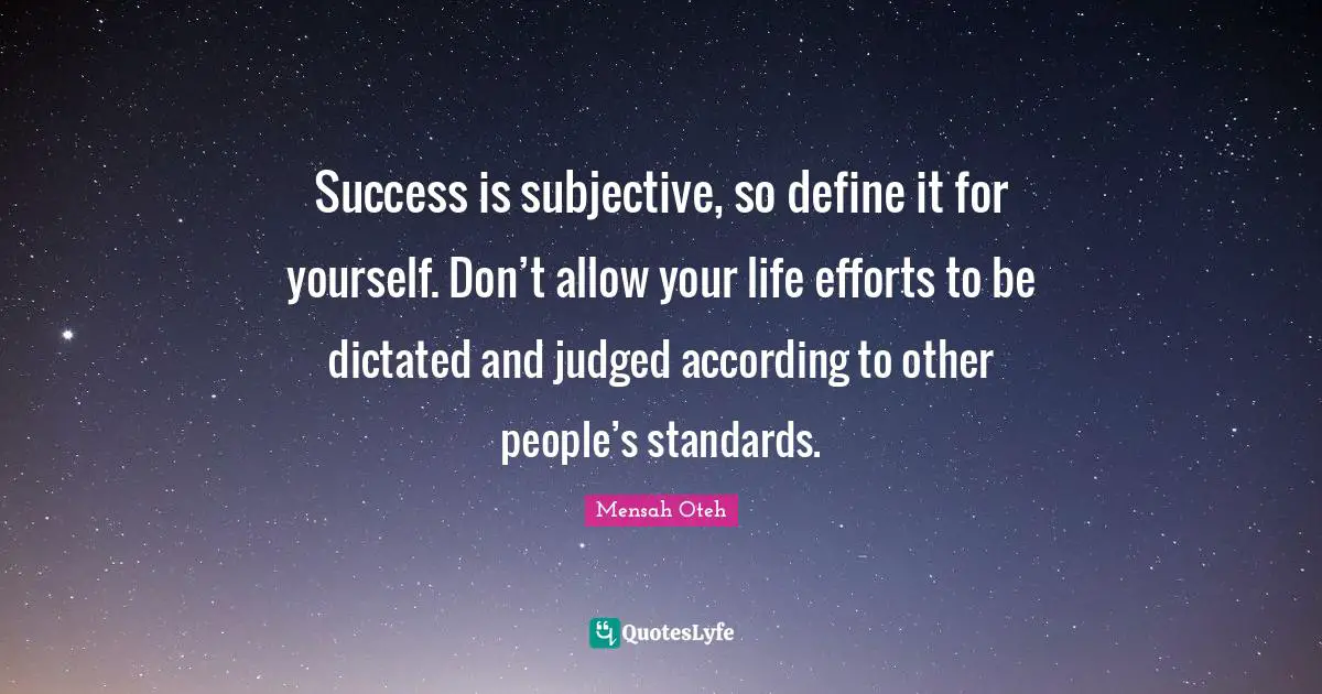 Success is subjective, so define it for yourself. Don’t allow your life efforts to be dictated and judged according to other people’s standards.