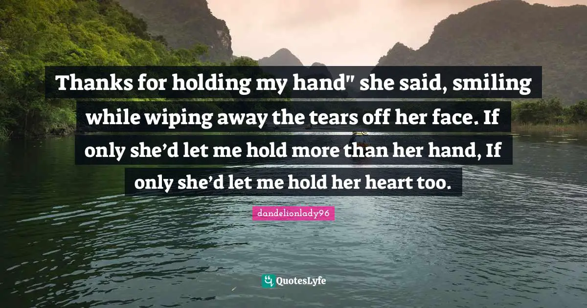 Thanks for holding my hand" she said, smiling while wiping away the tears off her face. If only she’d let me hold more than her hand, If only she’d let me hold her heart too.