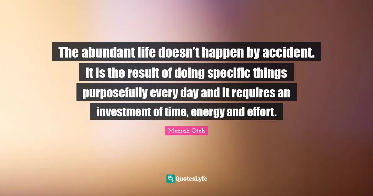 The abundant life doesn’t happen by accident. It is the result of doing specific things purposefully every day and it requires an investment of time, energy and effort.
