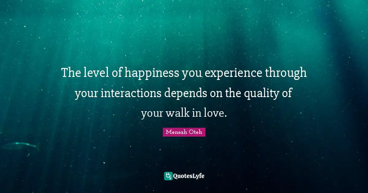 The level of happiness you experience through your interactions depends on the quality of your walk in love.