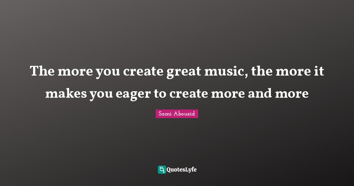 Sami Abouzid Quotes: "The more you create great music, the more it makes you eager to create more and more"