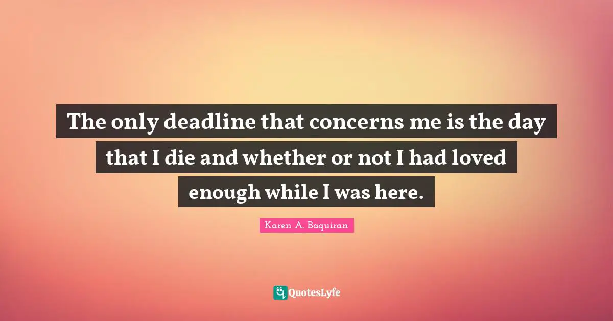 The only deadline that concerns me is the day that I die and whether or not I had loved enough while I was here.