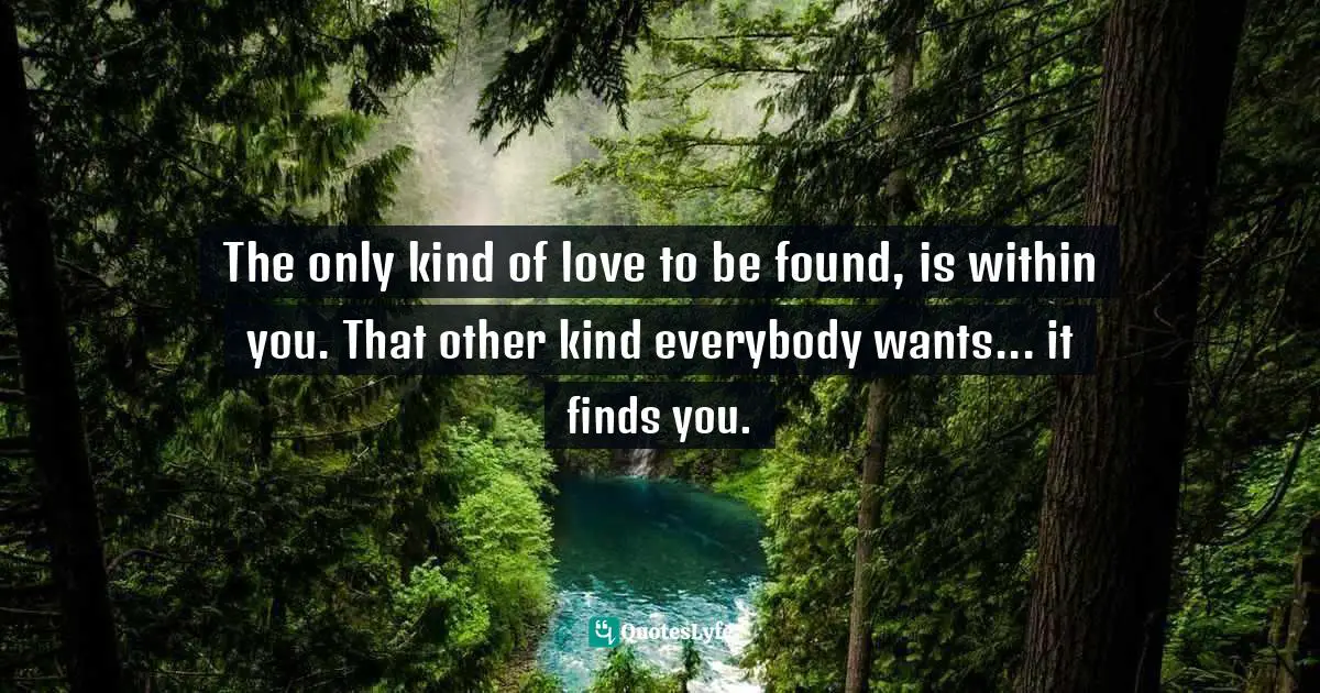The only kind of love to be found, is within you. That other kind everybody wants... it finds you.