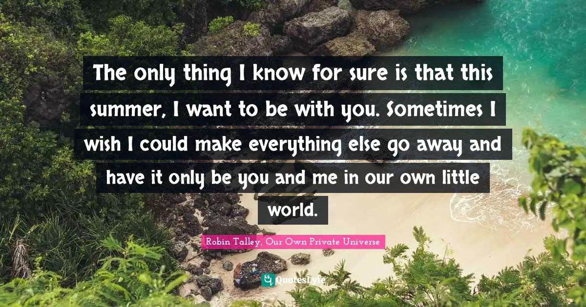 The only thing I know for sure is that this summer, I want to be with you. Sometimes I wish I could make everything else go away and have it only be you and me in our own little world.