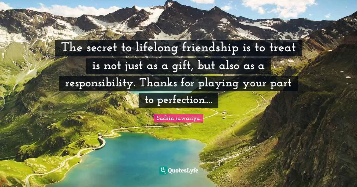 The secret to lifelong friendship is to treat is not just as a gift, but also as a responsibility. Thanks for playing your part to perfection....