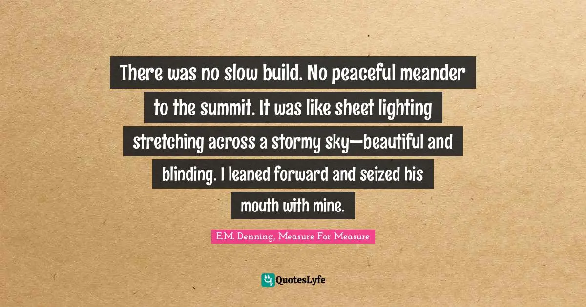 There was no slow build. No peaceful meander to the summit. It was like sheet lighting stretching across a stormy sky—beautiful and blinding. I leaned forward and seized his mouth with mine.