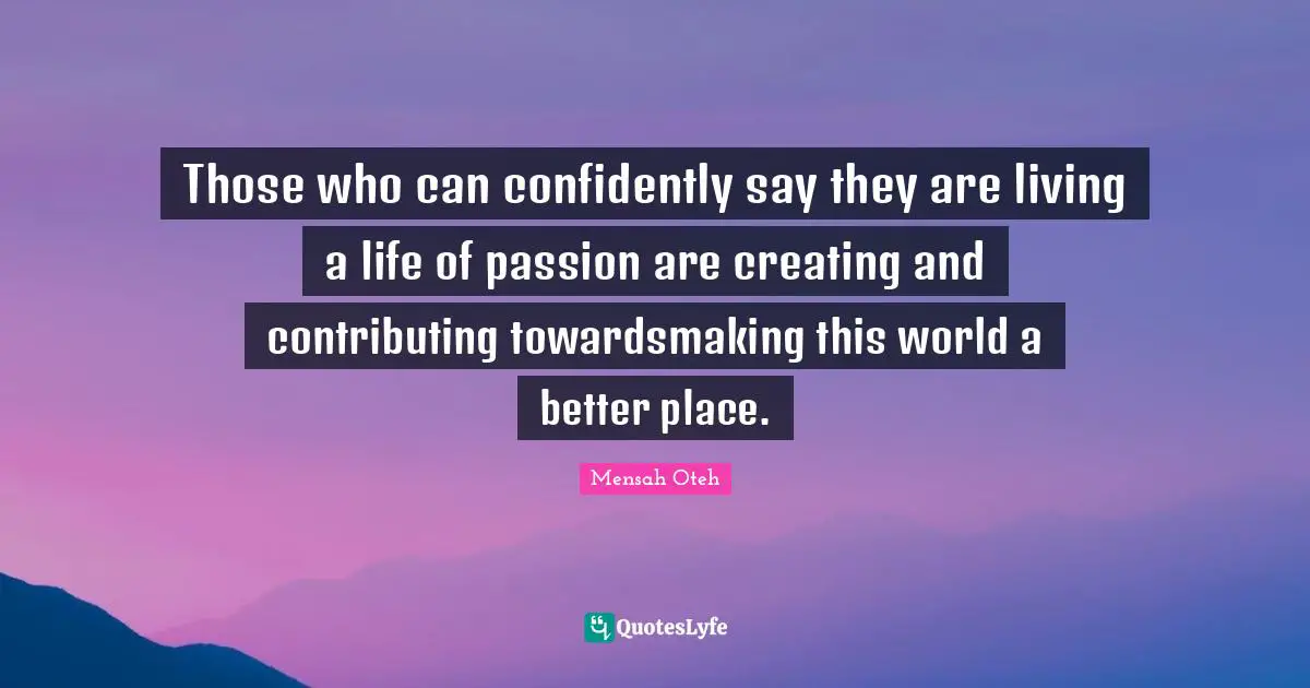 Those who can confidently say they are living a life of passion are creating and contributing towardsmaking this world a better place.