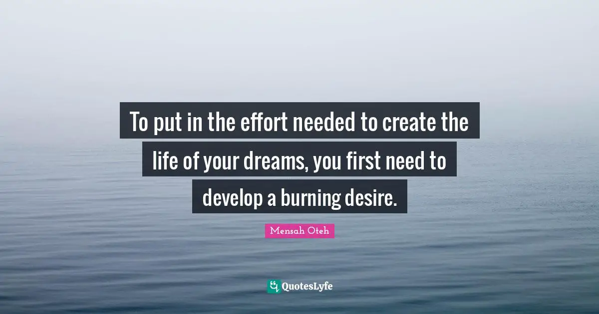 To put in the effort needed to create the life of your dreams, you first need to develop a burning desire.