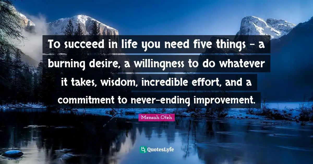 To succeed in life you need five things – a burning desire, a willingness to do whatever it takes, wisdom, incredible effort, and a commitment to never-ending improvement.