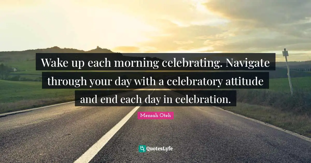 Wake up each morning celebrating. Navigate through your day with a celebratory attitude and end each day in celebration.