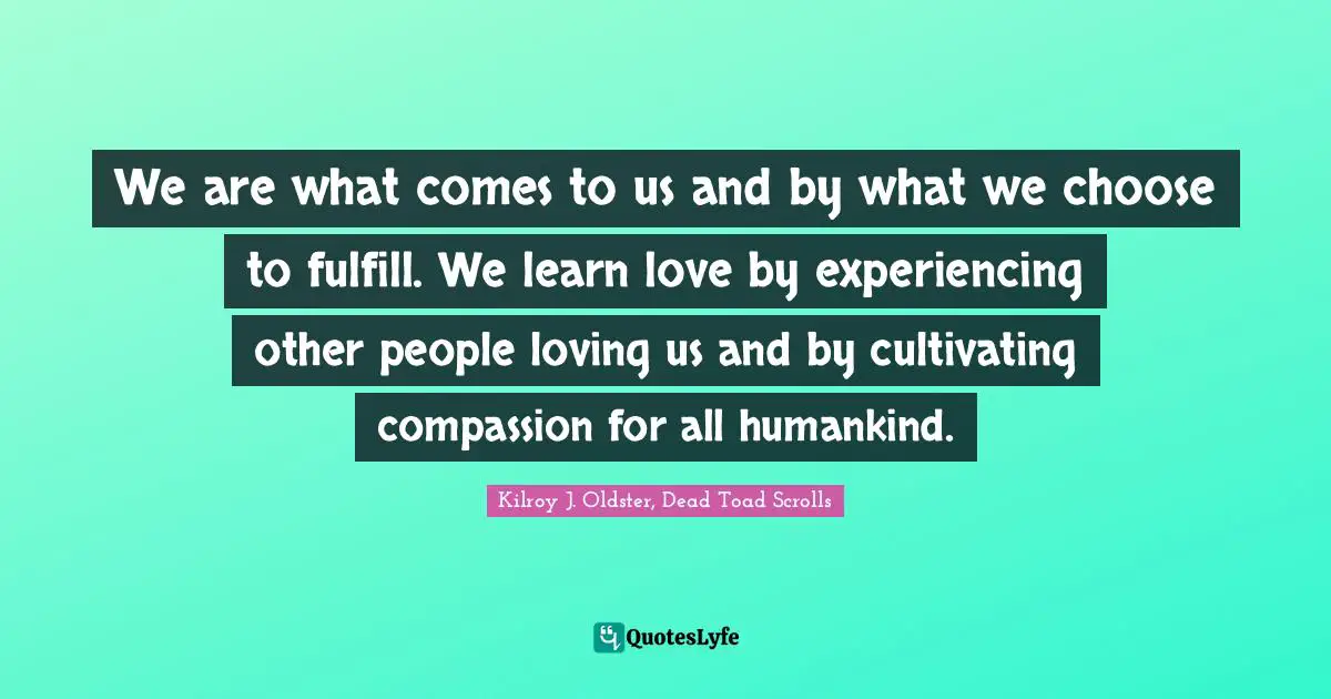 We are what comes to us and by what we choose to fulfill. We learn love by experiencing other people loving us and by cultivating compassion for all humankind.