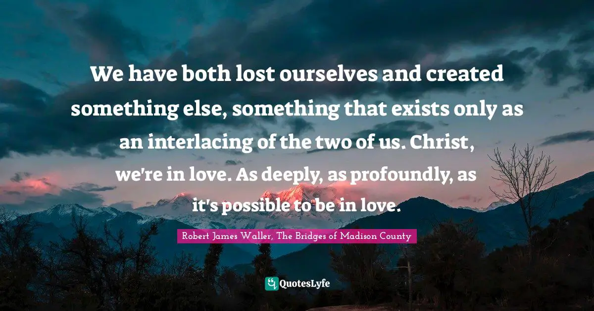 We have both lost ourselves and created something else, something that exists only as an interlacing of the two of us. Christ, we're in love. As deeply, as profoundly, as it's possible to be in love.