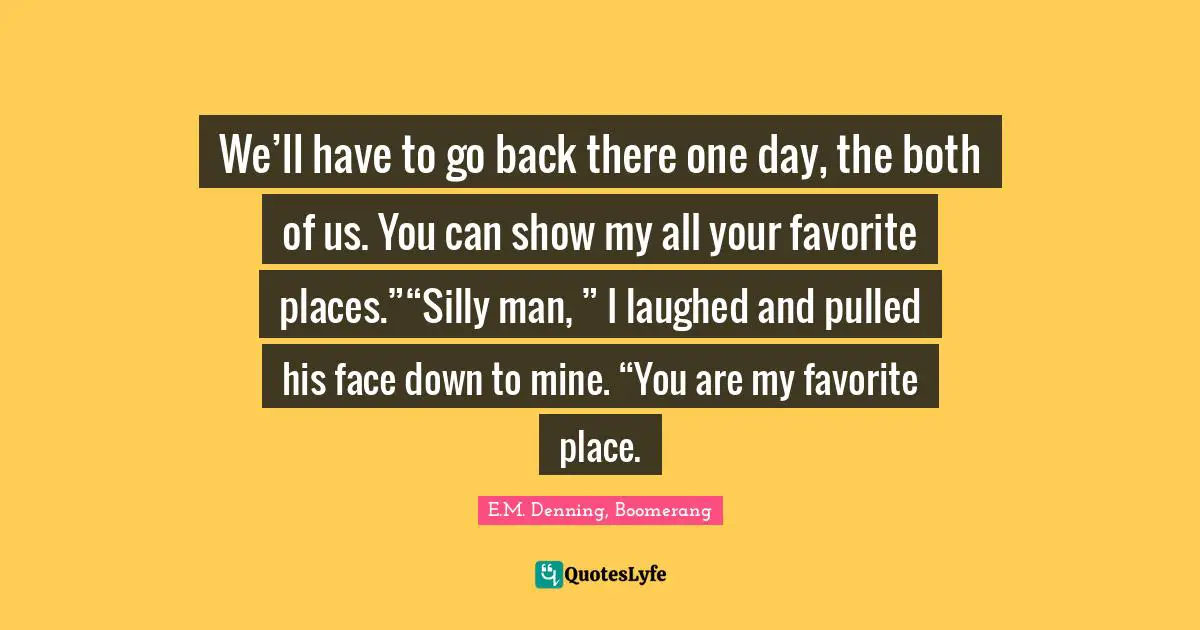 We’ll have to go back there one day, the both of us. You can show my all your favorite places.”“Silly man, ” I laughed and pulled his face down to mine. “You are my favorite place.