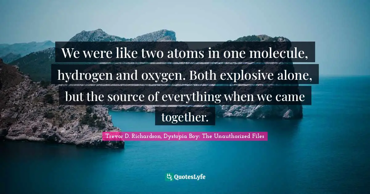 We were like two atoms in one molecule, hydrogen and oxygen. Both explosive alone, but the source of everything when we came together.