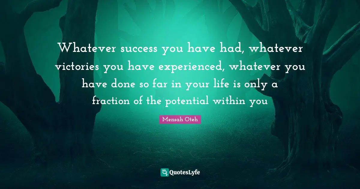 Whatever success you have had, whatever victories you have experienced, whatever you have done so far in your life is only a fraction of the potential within you
