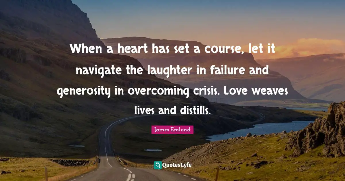 When a heart has set a course, let it navigate the laughter in failure and generosity in overcoming crisis. Love weaves lives and distills.