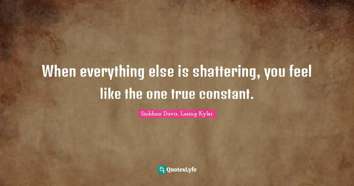 When everything else is shattering, you feel like the one true constant.
