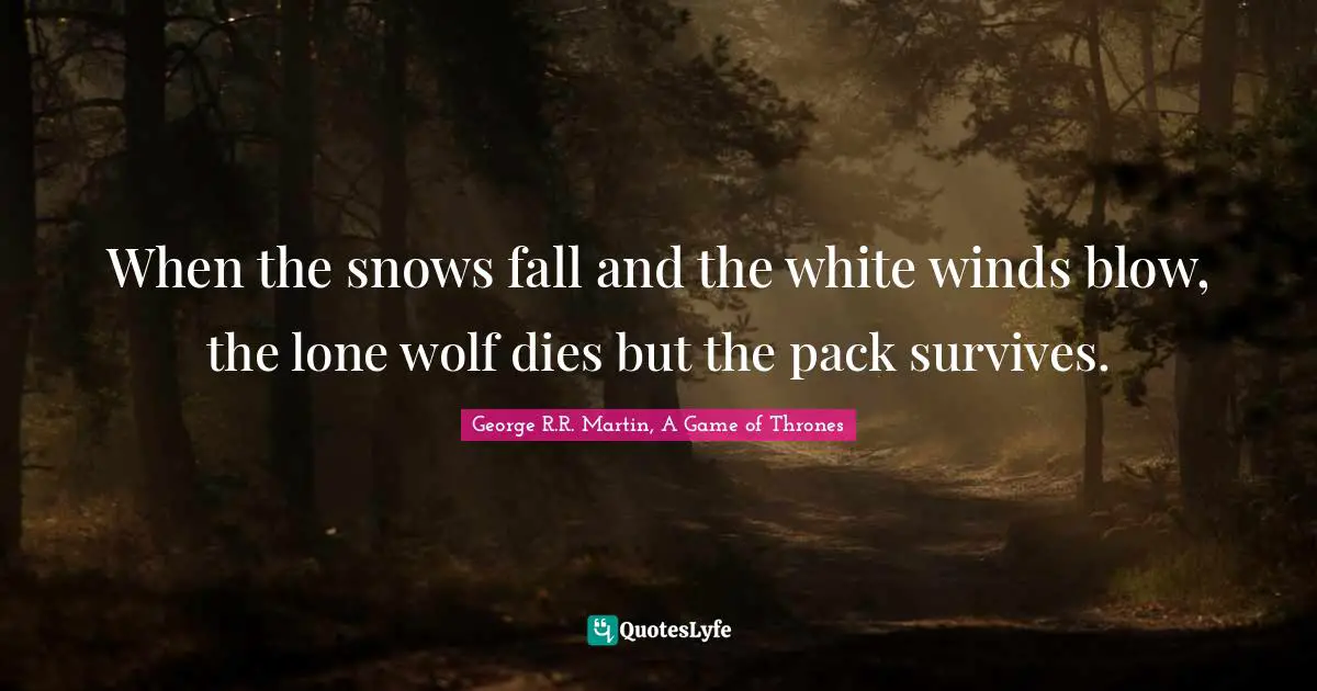 When the snows fall and the white winds blow, the lone wolf dies but the pack survives.