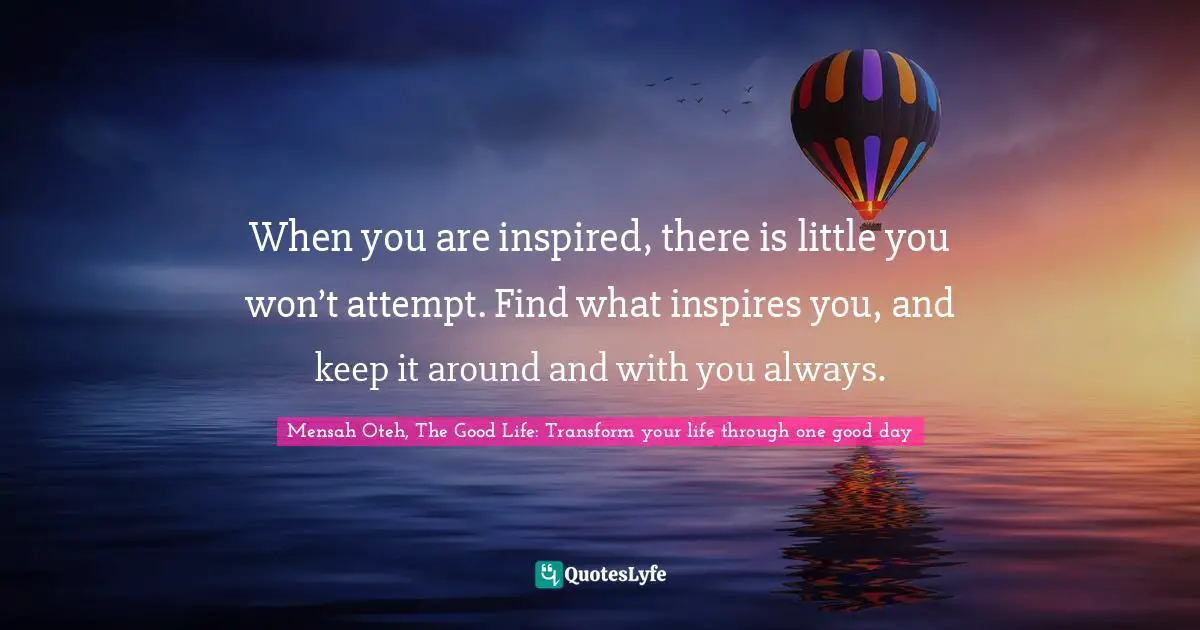 When you are inspired, there is little you won’t attempt. Find what inspires you, and keep it around and with you always.