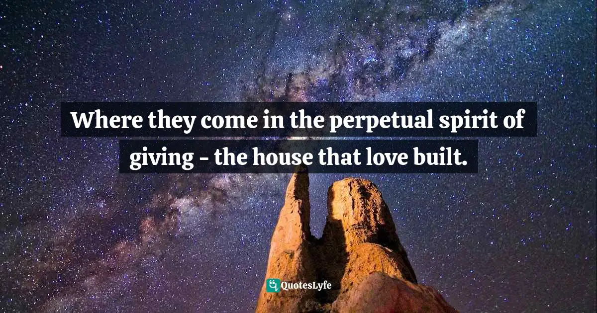 Where they come in the perpetual spirit of giving - the house that love built.