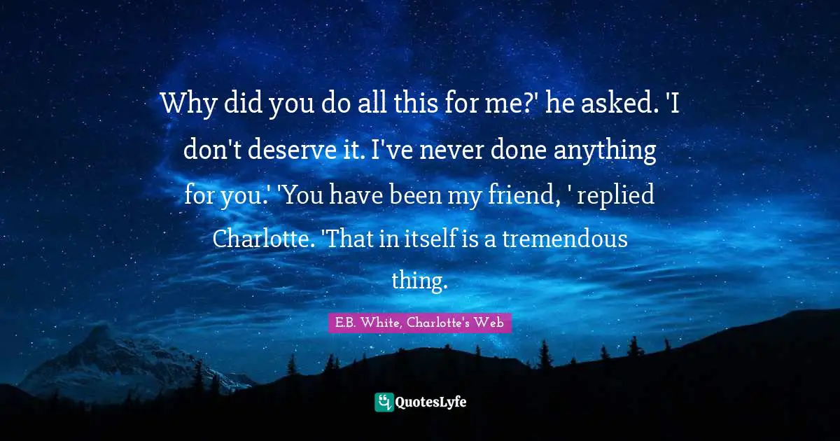 Why did you do all this for me?' he asked. 'I don't deserve it. I've never done anything for you.' 'You have been my friend, ' replied Charlotte. 'That in itself is a tremendous thing.